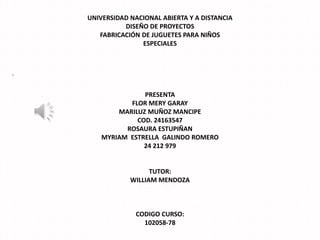 UNIVERSIDAD NACIONAL ABIERTA Y A DISTANCIA
DISEÑO DE PROYECTOS
FABRICACIÓN DE JUGUETES PARA NIÑOS
ESPECIALES

-

PRESENTA
FLOR MERY GARAY
MARILUZ MUÑOZ MANCIPE
COD. 24163547
ROSAURA ESTUPIÑAN
MYRIAM ESTRELLA GALINDO ROMERO
24 212 979

TUTOR:
WILLIAM MENDOZA

CODIGO CURSO:
102058-78

 