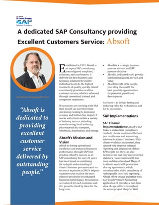 A dedicated SAP Consultancy providing
Excellent Customers Service: Absoft
E
stablished in 1991, Absoft is
an expert SAP consultancy,
preconfigured templates,
solutions, and accelerators. It
delivers the best business and
technical solutions for clients’
individual needs to the highest
standards of quality, quickly. Absoft
consistently provides excellent
customer service, which is achieved
through committed, trained, and
competent employees.
If businesses are working with SAP,
then Absoft can save their time
and money, leading to increased
revenue and bottom line impact. It
works with clients within a variety
of industry sectors, including
manufacturing, local authority,
pharmaceuticals, transport,
wholesale, distribution, and energy.
Absoft’s Mission and
Vision
Absoft is driving operational
excellence and enhanced business
performance through SAP best
practice. Absoft’s success as an
SAP consultancy for over 25 years
has been based on combining
its in-depth understanding of
clients’ business processes with its
technical expertise in SAP. It helpsits
customers put in place the most
effective processes for enhanced
business performance. Its solutions
are tailored for each customer and
it is proud to stand by them for the
long term.
•	 Absoft is a strategic business
process advisor and SAP
partner of choice
•	 Absoft’s dedicated staffs provide
outstanding quality, service, and
value
•	 Absoft invests in its people,
providing them with the
best possible opportunities
for personal growth and
development
Its vision is to deliver lasting and
enduring value for its business, and
for its customers.
SAP Implementations
SAP Finance
Implementations: Absoft’s SAP
finance and control consultants
can help clients implement the best
practice finance and accounting
solution for clients’ business. With
clearer visibility and control, they
can not only improve internal
reporting and attainment of their
KPI targets but they can also
demonstrate that they meet external
statutory requirements with less
time and stress involved. Many of
its clients work with production
sharing agreements, which
introduces the added complexity of
rechargeable costs and reporting.
Absoft offers unique expertise with
SAP’s Joint Venture Accounting
application. It provides a real-time
view of expenditure throughout
the entire project lifecycle. With
“Absoft is
dedicated to
providing
excellent
customer
service
delivered by
outstanding
people.”
Ian Mechie, Managing Director
 
