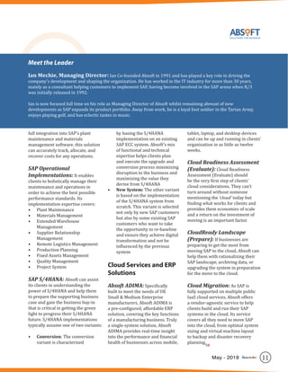 11May - 2019
full integration into SAP’s plant
maintenance and materials
management software, this solution
can accurately track, allocate, and
recover costs for any operations.
SAP Operational
Implementations: It enables
clients to holistically manage their
maintenance and operations in
order to achieve the best possible
performance standards. Its
implementation expertise covers:
•	 Plant Maintenance
•	 Materials Management
•	 Extended Warehouse
Management
•	 Supplier Relationship
Management
•	 Remote Logistics Management
•	 Production Planning
•	 Fixed Assets Management
•	 Quality Management
•	 Project System
SAP S/4HANA: Absoft can assist
its clients in understanding the
power of S/4HANA and help them
to prepare the supporting business
case and gain the business buy-in
that is critical in getting the green
light to progress their S/4HANA
future. S/4HANA implementations
typically assume one of two variants:
•	 Conversion: The conversion
variant is characterized
by basing the S/4HANA
implementation on an existing
SAP ECC system. Absoft’s mix
of functional and technical
expertise helps clients plan
and execute the upgrade and
conversion process minimizing
disruption to the business and
maximizing the value they
derive from S/4HANA
•	 New System: The other variant
is based on the implementation
of the S/4HANA system from
scratch. This variant is selected
not only by new SAP customers
but also by some existing SAP
customers who want to take
the opportunity to re-baseline
and ensure they achieve digital
transformation and not be
influenced by the previous
system
Cloud Services and ERP
Solutions
Absoft ADIMA: Specifically
built to meet the needs of UK
Small & Medium Enterprise
manufacturers, Absoft ADIMA is
a pre-configured, affordable ERP
solution, covering the key functions
of a manufacturing business. Truly
a single-system solution, Absoft
ADIMA provides real-time insight
into the performance and financial
health of businesses across mobile,
tablet, laptop, and desktop devices
and can be up and running in clients’
organization in as little as twelve
weeks.
Cloud Readiness Assessment
(Evaluate): Cloud Readiness
Assessment (Evaluate) should
be the very first step of clients’
cloud considerations. They can’t
turn around without someone
mentioning the ‘cloud’ today but
finding what works for clients and
provides them economies of scale
and a return on the investment of
moving is an important factor.
CloudReady Landscape
(Prepare): If businesses are
preparing to get the most from
moving SAP to the cloud, Absoft can
help them with rationalizing their
SAP landscape, archiving data, or
upgrading the system in preparation
for the move to the cloud.
Cloud Migration: As SAP is
fully supported on multiple public
IaaS cloud services, Absoft offers
a vendor-agnostic service to help
clients build and run their SAP
systems in the cloud. Its service
covers all they need to move SAP
into the cloud, from optimal system
sizing and virtual machine layout
to backup and disaster recovery
planning.
Meet the Leader
Ian Mechie, Managing Director: Ian Co-founded Absoft in 1991 and has played a key role in driving the
company’s development and shaping the organization. He has worked in the IT industry for more than 30 years,
mainly as a consultant helping customers to implement SAP, having become involved in the SAP arena when R/3
was initially released in 1992.
Ian is now focused full time on his role as Managing Director of Absoft whilst remaining abreast of new
developments as SAP expands its product portfolio. Away from work, he is a loyal foot soldier in the Tartan Army,
enjoys playing golf, and has eclectic tastes in music.
SR
 