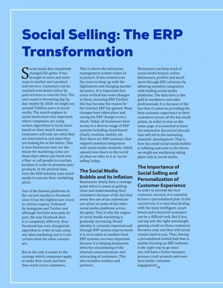 S
ocial media has completely
changed the game. It has
brought in more and more
ways to market one’s product
and services. Customers can be
reached even better either by
paid services or even for free. The
user count is increasing day by
day; maybe by 2020, we might see
around 3 billion users in social
media. The search engines in
social media have also improved,
where companies are using
certain algorithms to track users
based on their search interest.
Customers will only see what they
are interested in and what they
are looking for in the future. This
is how businesses now see the
future for marketing. Gone are
those days where you hand over
a flyer or call people to a certain
location in order to promote your
products. In the present time,
even the B2B industry uses social
media to execute their marketing
plans.
One of the famous platforms in
the current market is Facebook
since it has the highest user count
in various regions. Followed
by Instagram and Twitter and
although YouTube does play its
part, the way Facebook does
it is completely different. Now
Facebook has even changed its
algorithm in order to take away
any false marketing and it is not
certain what the other reasons
are.
But in the end, it comes to the
strategy which companies apply
to make their mark and how
they reach out to customers.
This is where the enterprise
management system comes in
to picture. It has evolved over
the years to keep up with the
digitization and changing market
dynamics. It is important that
every vertical has some changes
in them, including ERP. Further,
this has become the reason for
the traction ERP has gained. Many
changes have taken place and
seeing the ERP change is not a
shock. Today all businesses have
access to a diverse range of ERP
systems including cloud-based
(SaaS), modular, mobile, etc.
Now there are ERP solutions that
support seamless integration
with social media channels, which
opened new doors to the world
of what we refer to it as ‘social
selling’ today.
The Social Media
Bubble and its Inflation
Businesses clearly have a vantage
point when it comes to getting
close and understanding their
customers because of the fact that
every five out of ten individuals
are active on some of the other
social media platforms across
the globe. That is why the wagon
of social media marketing is
gradually increasing. Brand
identity is certainly improved and
through ERP system improvement
it is even taken to another level.
ERP systems are even important
because it is helping businesses
drive the streamlining of the
internal communications and
interacting of customers. This
also includes vendors and
partners.
Businesses can keep track of
social media history, online
behaviours, profiles and much
more through ERP solutions by
allowing seamless integration
with leading social media
platforms. The data here is like
gold to marketers and sales
professionals. It is because of the
fact that it comes to providing the
best customer experience to their
customers across all the key touch
points. In order to stay on the
same page, it is essential to have
the interactive discussion threads
that will aid in the marketing
channels’ development. That is
how the small social media bubble
is inflating and soon in the future
we might see marketing taking
place only in social media.
The Importance of
Social Selling and
Personalization of
Customer Experience
In order to provide the best
customer services, it is essential
to have a personalized plan. In the
current era, it is seen that dealing
with the most intelligent, smart
breed and connected customers
can be a difficult task. But if you
can tap into the right wavelength,
gaining a hold on these customers
becomes easy and they will surely
remain loyal to you. Thus, having
a personalized central hub that is
mainly focusing on ERP software
is the right way to go since
you will have a better business
process, track projects and even
have better customer
engagement.
Social Selling: The ERP
Transformation
SR
 
