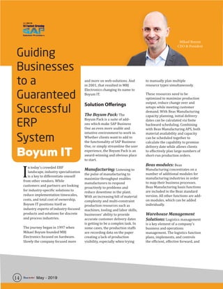 14 May - 2019
Guiding
Businesses
to a
Guaranteed
Successful
ERP
System
Boyum IT
I
n today’s crowded ERP
landscape, industry specialization
is a key to differentiate oneself
from other vendors. While
customers and partners are looking
for industry-specific solutions to
reduce implementation timescales,
costs, and total cost of ownership,
Boyum IT positions itself as
industry experts of industry-focused
products and solutions for discrete
and process industries.
The journey began in 1997 when
Mikael Boyum founded MBJ
Electronics focused on hardware.
Slowly the company focused more
and more on web-solutions. And
in 2001, that resulted in MBJ
Electronics changing its name to
Boyum IT.
Solution Offerings
The Boyum Pack: The
Boyum Pack is a suite of add-
ons which make SAP Business
One an even more usable and
intuitive environment to work in.
Whether clients want to add to
the functionality of SAP Business
One, or simply streamline the user
experience, the Boyum Pack is an
award-winning and obvious place
to start.
Manufacturing: Listening to
the pulse of manufacturing to
maximize throughput enables
manufacturers to respond
proactively to problems and
reduce downtime in the plant.
With an increasing bill of material
complexity and multi-constraint
production resources such as
machines, tooling and labor skills,
businesses’ ability to provide
accurate customer delivery dates
is getting to be a complex task. In
some cases, the production staffs
are recording data on the paper
creating a lack of production
visibility, especially when trying
to manually plan multiple
resource types simultaneously.
These resources need to be
optimized to maximize production
output, reduce change over and
setups while meeting customer
demand. With Beas Manufacturing
capacity planning, initial delivery
dates can be calculated via finite
backward scheduling. Combining
with Beas Manufacturing APS, both
material availability and capacity
can be scheduled together to
calculate the capability to promise
delivery date while allows clients
to effectively plan large numbers of
short-run production orders.
Beas modules: Beas
Manufacturing concentrates on a
number of additional modules for
manufacturing industries in order
to map their business processes.
Beas Manufacturing basis functions
are included in the Beas standard
version. All other functions are add-
on modules, which can be added
individually.
Warehouse Management
Solutions: Logistics management
is a key element of a company’s
business and operations
management. The logistics function
plans, implements, and controls
the efficient, effective forward, and
Mikael Boyum
CEO & President
 
