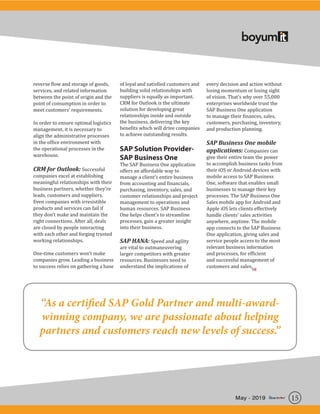 15May - 2019
reverse flow and storage of goods,
services, and related information
between the point of origin and the
point of consumption in order to
meet customers’ requirements.
In order to ensure optimal logistics
management, it is necessary to
align the administrative processes
in the office environment with
the operational processes in the
warehouse.
CRM for Outlook: Successful
companies excel at establishing
meaningful relationships with their
business partners, whether they’re
leads, customers and suppliers.
Even companies with irresistible
products and services can fail if
they don’t make and maintain the
right connections. After all, deals
are closed by people interacting
with each other and forging trusted
working relationships.
One-time customers won’t make
companies grow. Leading a business
to success relies on gathering a base
of loyal and satisfied customers and
building solid relationships with
suppliers is equally as important.
CRM for Outlook is the ultimate
solution for developing great
relationships inside and outside
the business, delivering the key
benefits which will drive companies
to achieve outstanding results.
SAP Solution Provider-
SAP Business One
The SAP Business One application
offers an affordable way to
manage a client’s entire business
from accounting and financials,
purchasing, inventory, sales, and
customer relationships and project
management to operations and
human resources. SAP Business
One helps client’s to streamline
processes, gain a greater insight
into their business.
SAP HANA: Speed and agility
are vital to outmaneuvering
larger competitors with greater
resources. Businesses need to
understand the implications of
every decision and action without
losing momentum or losing sight
of vision. That’s why over 55,000
enterprises worldwide trust the
SAP Business One application
to manage their finances, sales,
customers, purchasing, inventory,
and production planning.
SAP Business One mobile
applications: Companies can
give their entire team the power
to accomplish business tasks from
their iOS or Android devices with
mobile access to SAP Business
One, software that enables small
businesses to manage their key
processes. The SAP Business One
Sales mobile app for Android and
Apple iOS lets clients effectively
handle clients’ sales activities
anywhere, anytime. The mobile
app connects to the SAP Business
One application, giving sales and
service people access to the most
relevant business information
and processes, for efficient
and successful management of
customers and sales.
“As a certified SAP Gold Partner and multi-award-
winning company, we are passionate about helping
partners and customers reach new levels of success.”
SR
 