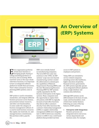 16 May - 2019
An Overview of
(ERP) Systems
E
very organization performs
certain basic function i.e.
managing people, buying or
selling something (products or
services), and accounting. While
each firm varies in the way it deals
with these functions, it is important
to have an integrated software
platform to handle these processes.
That’s where enterprise resource
planning (ERP) systems come in
play.
ERP system is used to streamline,
standardize, and integrate different
business processes across finance,
procurement, human resources,
and other core functionalities.
It comes under the category of
business management software. It
is used to track business resources
like capital, raw materials, etc. and
manage business commitments
like purchase orders, payroll,
etc.
ERPs were initially limited
to manufacturing companies.
The term ERP first came into
existence in the 1990s. As ERP
systems’ scope was seen beyond
manufacturing, Gartner created
the abbreviation to extend upon
the capabilities of Material
Requirements Planning (MRP), and
the later Manufacturing Resource
Planning (MRP II). ERP systems
rapidly expanded in the 90s
because of disruption in the legacy
systems. Many companies took
the opportunity to replace their
old systems with ERP. It originally
focused on back-office functions
that did not affect customers
directly. Front office functions like
customer relationship management
(CRM) or supplier relationship
management (SRM) were integrated
later in ERP II which was coined by
Gartner in 2000. It was a web-based
platform that provided real-time
access to ERP systems to
employees and partners.
Today, ERPs are extended to
service-related companies
including sectors like healthcare,
higher education, hospitality,
financial services, government,
etc. ERP systems typically operate
on an integrated software platform
using a single database and
common data definitions.
Although ERP systems can be
differentiated on the basis of scale,
scope, and functionalities, most
of them have similar features.
Following are some of the key
features of ERP systems:
•	 Enterprise-wide Integration:
Business processes are
integrated end-to-end across
various departments and
business units. For example,
 