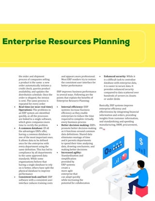 Enterprise Resources Planning
the order and shipment
process of companies selling
a product is the same: a new
order automatically initiates a
credit check, queries product
availability, and updates the
distribution schedule. Once the
order is shipped, the invoice
is sent. The same process is
repeated for every order
•	 Real-time (or near real-time)
Operations: The problems in
an ERP system are identified
quickly, as all the processes
are linked to a single software,
which gives companies more
time to rectify the problem
•	 A common database: Of all
the advantages ERPs offer,
having a common database is
one of the most important ones.
It allows data to be defined
once for the enterprise with
every department using the
same definition. This has led to
compliance by all departments
to the same approved data
standards. While some
organizations believe that
having a single database to rely
on is better, others have split the
physical database to improve
performance
•	 Consistent look and feel: ERP
software with a consistent user
interface reduces training costs
and appears more professional.
Most ERP vendors try to restore
the consistent user interface for
better performance
ERP improves business performance
in several ways. Following are the
points that explain the benefits of
Enterprise Resource Planning:
•	 Internal efficiency: ERP
systems increase business
efficiency as they enable
enterprises to reduce the time
required to complete virtually
every business process
•	 Better decision-making: ERPs
promote better decision-making
as it functions around common
data definitions. Shared data
eliminates wastage of time
and it permits departments
to spend their time analyzing
data, drawing conclusions, and
making better decisions
•	 Increased agility:
Standardization and
simplification
provided by
ERP systems
create a
more agile
enterprise that
can adapt quickly
while increasing the
potential for collaboration
•	 Enhanced security: While it
is a difficult task to centralize
database with enterprise data,
it is easier to secure data. It
provides enhanced security
compared to data scattered over
hundreds of servers in closets
or under desks
Basically, ERP systems improve
enterprise efficiency and
effectiveness by integrating financial
information and orders, providing
insights from customer information,
and standardizing and speeding
manufacturing, HRM, procurement,
etc.
SR
 