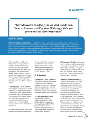 19May - 2019
before they happen. When its
clients need new capabilities or
just have questions about how
potential trends might impact
their organization, it is ready with
the answers and solutions, and
already has the required experts
on staff and infrastructure in place.
That’s because The Symmetry Way
demands a constant eye toward
innovation and how it can benefit its
clients.
Global Scope, Local Service:
The company can support its clients
and their SAP implementations on
a global scale, but it always delivers
local-caliber service. This element of
The Symmetry Way is what makes
the company a true extension of
its multi-national client teams
and ensures a consistent, high-
quality, and true world-class client
experience.
Its commitment to these five areas is
what distinguishes Symmetry from
the competition. It’s what drives
each decision it makes as an
organization. And it’s what
motivates every single client
interaction and engagement.
It’s The Symmetry Way.
IT Solutions
Enterprise Cloud Services:
The cloud is changing everything.
It offers flexibility, scalability,
and easy access to new hardware
and software advances without
huge expenditures. It’s no wonder
businesses everywhere are taking
advantage of what the cloud offers.
SAP Managed Services:
The company has been an
SAP-certified partner since
2005 and are certified in SAP
Hosting, Cloud and SAP HANA
Operations. Its customer
satisfaction approval rating for
SAP Basis projects is 96% (the
highest in the industry).
IT Managed Services: No matter
which enterprise applications clients
are using, or where they are located,
Symmetry can design a managed
services offering just for them. It will
take care of all the details, freeing
up its staff’s time to concentrate on
running clients’ business.
Security and Compliance:
The data in companies’ SAP®
and
other systems is growing more
valuable every year but also more
vulnerable. Everyone is counting
on businesses to provide the
confidentiality, integrity, and
availability of this information.
Regulators demand that they keep
it safe; meanwhile, cyber criminals
are devising ever more effective ways
to compromise peoples’ systems.
With so many new regulations and
an almost continuous stream of
cyber threats, it’s challenging to stay
on top of the latest developments.
Unless, of course, businesses rely
on the helpful experts at Symmetry.
Meet the Leader
Pete Stevenson, Chairman, and CEO: Pete is Symmetry’s Chairman and CEO with over 30 years of
experience in the international communications and IT outsourcing industry, having been at the helm in both
public company and private company environments for over 15 years. Pete’s visionary, yet rational business
approach has led to positive developments throughout his career where he encourages and drives an environment
of collaboration while setting high standards for sales growth, customer service, teamwork, and operational
performance within the organization and for clients.
“We’re dedicated to helping you do what you do best.
So let us focus on enabling your IT strategy while you
go out-execute your competition.”
SR
 