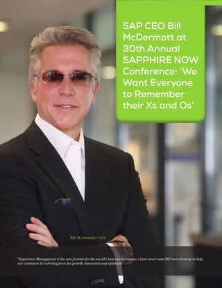 20 May - 2019
SAP CEO Bill
McDermott at
30th Annual
SAPPHIRE NOW
Conference: ‘We
Want Everyone
to Remember
their Xs and Os’
“Experience Management is the new frontier for the world’s best-run businesses. I have never seen SAP more fired up to help
our customers be a driving force for growth, innovation and optimism.”
Bill McDermott, CEO
 