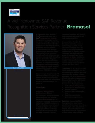 A well-renowned SAP Revenue
Recognition Services Partner: Bramasol
B
ramasol is the Revenue
Recognition leader and a
recognized SAP Revenue
Recognition services partner for
companies seeking to comply with
and benefit from the new Rev Rec
standards. Its SAP-certified experts,
partnering with SAP, assisted
in the majority of SAP Revenue
Accounting and Reporting Ramp-
Up projects. Driving successful
workshops, Proofs of Concept, and
implementation projects throughout
the U.S., Bramasol is the go-to
partner with the experience and
expertise for companies wanting to
leverage SAP Revenue Accounting
and Reporting to comply with ASC
606 and IFRS 15 and the newly
announced IFRS 16 for leasing.
The company is deeply rooted with
SAP, ever since becoming their first
partner in 1996, and continue to
invest in the latest SAP technologies
and drive innovation on the SAP
platform.
Solutions
Revenue Recognition:
Bramasol is the Revenue
Accounting and Recognition leader
and a recognized SAP Revenue
Recognition services partner for
companies seeking to implement the
ASC 606 and IFRS 15 standards. Its
SAP-certified experts participated
in the majority of early product
Ramp-ups and have worked on
more SAP RevRec projects than
any other company. It has the
experience, expertise, and tools to
help companies get ready for the
new standards in 2018.
Bramasol is the first SAP Rev
Rec expert to develop a proven
methodology, RADARR, based
on dozens of projects and is the
leader in providing innovations
and solutions for complex RevRec
challenges. It is the first to offer
a suite of tools and reports that
will gather all the key data for the
disclosure reporting into one place
and has pre-built management
reports to help companies deliver
insights that drive action.
Treasury: As the office of the CFO
moves from recording the past and
documenting the present, to driving
innovation and strategy, Treasury
plays a key role in the management
of cash, risk and driving innovation.
Bramasol is a leader in SAP finance
solution delivery. Key areas it
focuses on for Treasury include:
•	 Cash and Cash Management
•	 Virtual and In-House Banking
•	 Banking Platform
•	 Analytics and disclosures for
IFRS 9
•	 Data Mastery including
governance, migration, etc.
Leasing: Bramasol and SAP
leasing solutions make leasing
possible with deep expertise in lease
accounting; it is not only product
experts, but solution experts who
help clients select the right solution
to meet clients’ needs. Using its
“Our experienced
consulting
and support
team has the
depth, strength,
and industry
expertise to
deliver the
high-quality,
cost-effective
solutions you
need.”
Dave Fellers, CEO
 