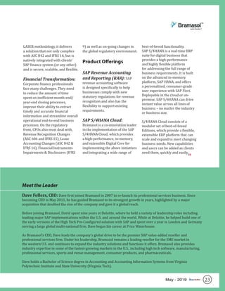 23May - 2019
LASER methodology, it delivers
a solution that not only complies
with ASC 842 and IFRS 16, but is
natively integrated with clients’
SAP finance system (or any other)
and is secure, scalable, and flexible.
Financial Transformation:
Corporate finance professionals
face many challenges. They need
to reduce the amount of time
spent on inefficient month-end/
year-end closing processes,
improve their ability to extract
timely and accurate financial
information and streamline overall
operational end-to-end business
processes. On the regulatory
front, CFOs also must deal with,
Revenue Recognition Changes
(ASC 606 and IFRS 15), Lease
Accounting Changes (ASC 842 &
IFRS 16), Financial Instruments
Impairments & Disclosures (IFRS
9) as well as on-going changes in
the global regulatory environment.
Product Offerings
SAP Revenue Accounting
and Reporting (RAR): SAP
revenue accounting software
is designed specifically to help
businesses comply with new
statutory regulations for revenue
recognition and also has the
flexibility to support existing
requirements.
SAP S/4HANA Cloud:
Bramasol is a co-innovation leader
in the implementation of the SAP
S/4HANA Cloud, which provides
a high-performance, in-memory,
and extensible Digital Core for
implementing the above initiatives
and integrating a wide range of
best-of-breed functionality.
SAP S/4HANA is a real-time ERP
suite for digital business that
provides a high-performance
and highly flexible platform
for addressing the full range of
business requirements. It is built
on the advanced in-memory
platform, SAP HANA, and offers
a personalized, consumer-grade
user experience with SAP Fiori.
Deployable in the cloud or on-
premise, SAP S/4HANA can drive
instant value across all lines of
business – no matter the industry
or business size.
S/4HANA Cloud consists of a
modular set of best-of-breed
Editions, which provide a flexible,
extensible ERP platform that can
scale and expand to meet changing
business needs. New capabilities
and users can be added as clients
need them, quickly and easily.
Meet the Leader
Dave Fellers, CEO: Dave first joined Bramasol in 2007 to re-launch its professional services business. Since
becoming CEO in May 2011, he has guided Bramasol to its strongest growth in years, highlighted by a major
acquisition that doubled the size of the company and gave it a global reach.
Before joining Bramasol, David spent nine years at Deloitte, where he held a variety of leadership roles including
leading major SAP implementations within the U.S. and around the world. While at Deloitte, he helped build one of
the early versions of the High Tech Pre-Configured solution with SAP and spent over a year in London and Germany
serving a large global multi-national firm. Dave began his career at Price Waterhouse.
As Bramasol’s CEO, Dave leads the company’s global drive to be the premier SAP value-added reseller and
professional services firm. Under his leadership, Bramasol remains a leading reseller for the SME market in
the western U.S. and continues to expand the industry solutions and functions it offers. Bramasol also provides
industry expertise in some of the fastest-growing markets in the U.S., including high tech software, manufacturing,
professional services, sports and venue management, consumer products, and pharmaceuticals.
Dave holds a Bachelor of Science degree in Accounting and Accounting Information Systems from Virginia
Polytechnic Institute and State University (Virginia Tech).
SR
 