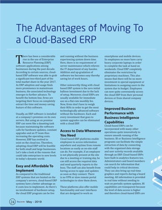The Advantages of Moving To
a Cloud-Based ERP
T
here has been a considerable
rise in the use of Enterprise
Resource Planning (ERP)
software applications among
businesses during the past decade.
According to certain sources, cloud-
based ERP software was able to grab
a significant two-third part of the
total market share in the year 2017.
As ERP adoption and usage finds
more prominence in mainstream
business, the associated technology
emerges to further advance. To
benefit the bottom line, firms are
targeting their focus on completely
extract the time and money saving
feature of this software.
Usually, an ERP software is installed
at a company’s premises on its own
servers. But using an on premise
ERP can seem like a daunting task
because maintaining the software
calls for hardware updates, constant
upgrades and an IT team thus
increasing the operating costs.
However, ERP has evolved to
exist on the cloud too. Therefore,
adopting cloud ERP will be feasible
for both small and large businesses.
Let’s take a look at the reasons that
could take enterprises to new levels
in today’s dynamic world.
Easy and Affordable To
Implement
As compared to the traditional
ERP systems that are hosted on the
company’s servers, cloud-based ERP
systems have a better advantage as
it costs less to implement. As there’s
no involvement of hardware setup,
the cloud ERP program can be live
and running without the business
experiencing system down time.
Here, there is no requirement of
server maintenance which relieves
the IT department of any hassles.
Addition and up-gradation of
software too becomes easy thereby
saving lot of work hours.
Other noteworthy thing with cloud
based ERP system is the zero initial
balloon investment due to the lack
of setup. Moreover, cloud ERPs are
usually available for immediate
use on a flat-rate monthly fee.
Now, firms don’t have to weigh
their ROIs in order to get the most
technologically advanced software
without the hardware. Each and
every investment that goes to
system upgrades can be eliminated
with a cloud ERP.
Access to Data Whenever
You Need
Cloud based ERP platforms enable
employees to access information
anywhere and anytime from remote
locations as easily as on-site staff
can do. For example, if an employee
is not physically present at the site
due to a meeting or training day, he
can still access the required data
and send quarterly reports to the
boss. The staff can also benefit from
having access to apps and updates
as soon as they connect. There
is no VPN or slow remote portal
technologies to slow them down.
These platforms also offer mobile
functionality and user interfaces
that are designed to work on
smartphone and mobile devices.
So employees no more have carry
heavy corporate laptops in order
to complete the task at hand on
weekends. Cloud ERP completely
eliminates the restriction by
proprietary machines. This also
means that there will be no more
investment in special equipment or
limitations in assigning users to the
system due to budget. Employees
can now quite conveniently access
the cloud ERP from their personal
devices or from shared company
devices.
Improved Business
Performance with
Business Intelligence
Capabilities
Cloud-based ERPs can be
incorporated with many other
operations quite innovatively to
ensure smooth running of the
business. BI or Business Intelligence
programs can facilitate the simple
extraction of data by connecting
with the organized data storage
and user activity records available
through an ERP. Cloud-based ERPs
have built in analytics features too.
Administrators and board members
can search for information that
could help in critical decisions.
They can also bring up real-time
graphics and reports during a board
meeting. All information is provided
in real time without needing to
wait on periodic system updates. BI
capabilities are transparent because
the level of data access is higher
and therefore cloud-based ERPs are
24 May - 2019
 