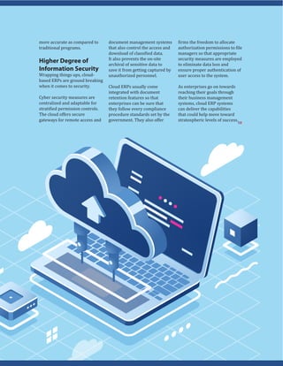 more accurate as compared to
traditional programs.
Higher Degree of
Information Security
Wrapping things ups, cloud-
based ERPs are ground breaking
when it comes to security.
Cyber security measures are
centralized and adaptable for
stratified permission controls.
The cloud offers secure
gateways for remote access and
document management systems
that also control the access and
download of classified data.
It also prevents the on-site
archival of sensitive data to
save it from getting captured by
unauthorized personnel.
Cloud ERPs usually come
integrated with document
retention features so that
enterprises can be sure that
they follow every compliance
procedure standards set by the
government. They also offer
firms the freedom to allocate
authorization permissions to file
managers so that appropriate
security measures are employed
to eliminate data loss and
ensure proper authentication of
user access to the system.
As enterprises go on towards
reaching their goals through
their business management
systems, cloud ERP systems
can deliver the capabilities
that could help move toward
stratospheric levels of success.
SR
 