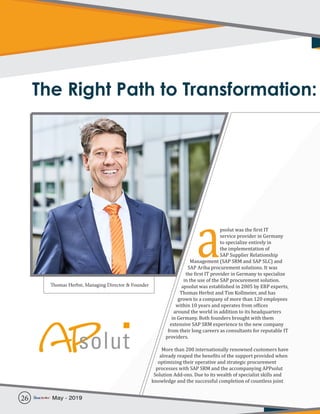 The Right Path to Transformation:
psolut was the first IT
service provider in Germany
to specialize entirely in
the implementation of
SAP Supplier Relationship
Management (SAP SRM and SAP SLC) and
SAP Ariba procurement solutions. It was
the first IT provider in Germany to specialize
in the use of the SAP procurement solution.
apsolut was established in 2005 by ERP experts,
Thomas Herbst and Tim Kollmeier, and has
grown to a company of more than 120 employees
within 10 years and operates from offices
around the world in addition to its headquarters
in Germany. Both founders brought with them
extensive SAP SRM experience to the new company
from their long careers as consultants for reputable IT
providers.
More than 200 internationally renowned customers have
already reaped the benefits of the support provided when
optimizing their operative and strategic procurement
processes with SAP SRM and the accompanying APPsolut
Solution Add-ons. Due to its wealth of specialist skills and
knowledge and the successful completion of countless joint
aThomas Herbst, Managing Director & Founder
26 May - 2019
 
