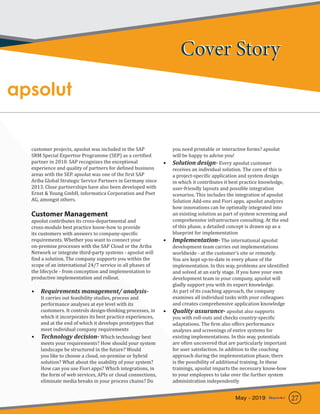 apsolut
customer projects, apsolut was included in the SAP
SRM Special Expertise Programme (SEP) as a certified
partner in 2010. SAP recognizes the exceptional
experience and quality of partners for defined business
areas with the SEP. apsolut was one of the first SAP
Ariba Global Strategic Service Partners in Germany since
2013. Close partnerships have also been developed with
Ernst & Young GmbH, informatica Corporation and Poet
AG, amongst others.
Customer Management
apsolut contributes its cross-departmental and
cross-module best practice know-how to provide
its customers with answers to company-specific
requirements. Whether you want to connect your
on-premise processes with the SAP Cloud or the Ariba
Network or integrate third-party systems - apsolut will
find a solution. The company supports you within the
scope of an international 24/7 service in all phases of
the lifecycle - from conception and implementation to
productive implementation and rollout.
•	 Requirements management/ analysis-
It carries out feasibility studies, process and
performance analyses at eye level with its
customers. It controls design-thinking processes, in
which it incorporates its best practice experiences,
and at the end of which it develops prototypes that
meet individual company requirements
•	 Technology decision- Which technology best
meets your requirements? How should your system
landscape be structured in the future? Would
you like to choose a cloud, on-premise or hybrid
solution? What about the usability of your system?
How can you use Fiori apps? Which integrations, in
the form of web services, APIs or cloud connections,
eliminate media breaks in your process chains? Do
you need printable or interactive forms? apsolut
will be happy to advise you!
•	 Solution design- Every apsolut customer
receives an individual solution. The core of this is
a project-specific application and system design
in which it contributes it best practice knowledge,
user-friendly layouts and possible integration
scenarios. This includes the integration of apsolut
Solution Add-ons and Fiori apps. apsolut analyzes
how innovations can be optimally integrated into
an existing solution as part of system screening and
comprehensive infrastructure consulting. At the end
of this phase, a detailed concept is drawn up as a
blueprint for implementation
•	 Implementation- The international apsolut
development team carries out implementations
worldwide - at the customer’s site or remotely.
You are kept up-to-date in every phase of the
implementation. In this way, problems are identified
and solved at an early stage. If you have your own
development team in your company, apsolut will
gladly support you with its expert knowledge.
As part of its coaching approach, the company
examines all individual tasks with your colleagues
and creates comprehensive application knowledge
•	 Quality assurance- apsolut also supports
you with roll-outs and checks country-specific
adaptations. The firm also offers performance
analyses and screenings of entire systems for
existing implementations. In this way, potentials
are often uncovered that are particularly important
for user satisfaction. In addition to the coaching
approach during the implementation phase, there
is the possibility of additional training. In these
trainings, apsolut imparts the necessary know-how
to your employees to take over the further system
administration independently
Cover StoryCover Story
27May - 2019
 