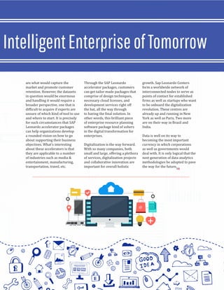 are what would capture the
market and promote customer
retention. However, the datasets
in question would be enormous
and handling it would require a
broader perspective, one that is
difficult to acquire if experts are
unsure of which kind of tool to use
and where to start. It is precisely
for such circumstances that SAP
Leonardo accelerator packages
can help organizations develop
a rounded vision on how to go
about supporting their business
objectives. What’s interesting
about these accelerators is that
they are applicable to a number
of industries such as media &
entertainment, manufacturing,
transportation, travel, etc.
Through the SAP Leonardo
accelerator packages, customers
can get tailor made packages that
comprise of design techniques,
necessary cloud licenses, and
development services right off
the bat, all the way through
to having the final solution. In
other words, this brilliant piece
of enterprise resource planning
software package kind of ushers
in the digital transformation for
enterprises.
Digitalization is the way forward.
With so many companies, both
small and large, offering a plethora
of services, digitalization projects
and collaborative innovation are
important for overall holistic
growth. Sap Leonardo Centers
form a worldwide network of
interconnected nodes to serve as
points of contact for established
firms as well as startups who want
to be onboard the digitalization
revolution. These centres are
already up and running in New
York as well as Paris. Two more
are on their way in Brazil and
India.
Data is well on its way to
becoming the most important
currency in which corporations
as well as governments would
deal with. It is only logical that the
next generation of data analytics
methodologies be adopted to pave
the way for the future.
IntelligentEnterpriseofTomorrow
SR
 