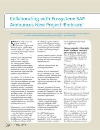 Collaborating with Ecosystem: SAP
Announces New Project ‘Embrace’
“Working together with the hyperscalers and global strategic service partners, we’re in a unique position to shape our
customers’ journeys to becoming intelligent enterprises.” – Jennifer Morgan
S
AP SE recently announced
project ‘Embrace’, a
collaboration program with
Microsoft Azure, Amazon Web
Services (AWS) and Google Cloud
as well as global strategic service
partners (GSSPs).
“Embrace” puts the customer’s
move to SAP S/4HANA in
the cloud in the language
and context of their primary
industry, by recommending the
platform, software, services and
infrastructure from SAP as well as
their preferred hyperscaler and
preferred service partner.
The move to SAP S/4HANA in the
cloud is planned to come in the
form of market-approved journeys,
reference architectures and
easy access to the underpinning
technology services required to
help customers achieve the best
business outcomes. By partnering
with hyperscalers and GSSPs to
deliver this program, SAP aims
to provide its customers with a
single blueprint to support their
transition and journey toward an
intelligent enterprise.
“Our customers are very clear about
the business outcomes they expect to
achieve when migrating to the cloud
— and that includes operational
excellence and innovation,” said
Jennifer Morgan, president of
Cloud Business Group and member
of the Executive Board of SAP
SE. “Working together with the
hyperscalers and global strategic
service partners, we’re in a unique
position to shape our customers’
journeys to becoming intelligent
enterprises.”
Planned customer benefits include
shorter negotiations, streamlined
teaming and faster, risk-managed
implementations.
‘Embrace’ aims to include the
following components:
Solution: A set of foundational
services running on SAP Cloud
Platform to enable the integration,
orchestration and extension of
SAP systems and third-party
applications running in the cloud
or on premise
Reference architecture: A jointly
developed technical blueprint that
incorporates the required SAP and
hyperscaler components to run the
customer’s applications
Market-approved journeys:
A jointly created and market-
approved road map to SAP
S/4HANA by industry – created
with hyperscalers and global
strategic service partners
New SAP MaxAttention
services and SAP Active
Attention services: A newly
launched set of services designed
to support customers running a
cloud or hybrid infrastructure
on a hyperscaler
Some more interesting facts
about ‘Embrace’ in Stefan
Hoechbauer’s own words:
I am thrilled to share details on
a new initiative we just launched
at SAPPHIRE NOW, called project
‘Embrace’.
We launched this exciting and
impactful initiative to help our
customers accelerate their journey
to an intelligent enterprise by
leveraging the power of the cloud.
After sitting down and spending
a lot of time with customers and
analysts, several common themes
began to emerge:
Our customers no longer want to
own and operate data centers.
Enterprises are moving to the cloud
at a record and accelerating pace.
Customers are finding it difficult to
navigate their journey, and those
that do achieve lower business
results than expected from the
move to the cloud.
When I asked our customers why
they were migrating to the cloud
and shuttering their data centers
in favor of a hyperscaler, they
said they were hoping to achieve
the following business outcomes:
36 May - 2019
 