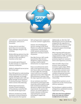 cost reductions, improved system
performance, and access to
innovation.
As they strive to reach their
goals, they were encountering
many challenges along the way,
including:
Widely differing opinions from the
systems integrators, hyperscalers,
and SAP on how and what to
transition to the cloud
No mutually agreed blueprint
for their journey or a supported
reference architecture
Ability to safeguard success across
their landscapes
Once SAP gained an understanding
of the desired business outcomes
and the challenges, we brought
together the hyperscalers with our
global strategic service partners
to develop the project “Embrace,”
which consists of the following:
Market Approved Journeys:
A jointly created roadmap to
S/4 by industry created by SAP,
the GSSP, and the hyperscaler.
Reference Architecture: Jointly
developed a technical blueprint
that incorporates the required
SAP and hyperscaler components
to run the customer’s applications.
Solution: Set of fundamental
services running on SAP Cloud
Platform to enable the integration,
orchestration, and extraction
of SAP systems and third-party
applications running in cloud or
on-premise.
New Max Services: SAP’s newly
launched New Max Services
designed to support customers
running a cloud or hybrid
infrastructure on a hyperscaler.
Every successful journey starts
with a road map because if you
don’t know where you’re heading,
no way is right. Our road map
comes in the form of a market-
approved journey, which aligns the
desired business outcomes with
the steps required to achieve them.
As our customers move their
environments to the hyperscaler
cloud, they will be asked to make
both investment and technical
decisions to address their business
requirements. To assist in this
process, we worked together to
create a reference architecture
representing the required
technology to support the
journey.
Additionally, we offer New SAP
MaxAttention services specifically
designed for the migration to a
hyperscaler. These services range
from discovery workshops to
accelerated support, from design
through go live.
When migrating SAP landscapes
to a hyperscaler cloud, SAP is in a
unique position to offer a portfolio
of differentiating services to
positively impact our customer’s
move to the experience economy.
Above all, SAP’s choice of on-
premise, cloud, and hybrid
scenarios is quite unique. While
it’s undebatable that the future
is in the cloud, customers want
to choose their own pace. I am
confident that giving customers
this choice is the foundation
for a trusted, long-term partner
relationship.
Along with our partners, we are
excited to be on this cloud journey
with our customers.
Mr. Hoechbauer is global president
of Digital Core and Global Customer
Organization at SAP.
(This story has been published
from news.sap.com without
modifications to the text.)
SR
37May - 2019
 