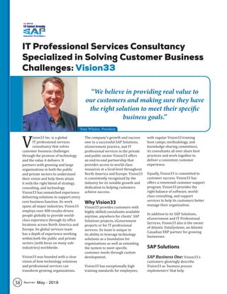 IT Professional Services Consultancy
Specialized in Solving Customer Business
Challenges: Vision33
V
ision33 Inc. is a global
IT professional services
consultancy that solves
customer business challenges
through the promise of technology
and the value it delivers. It
partners with growing and large
organizations in both the public
and private sectors to understand
their vision and help them attain
it with the right blend of strategy,
consulting, and technology.
Vision33 has unmatched experience
delivering solutions to support every
core business function. Its work
spans all major industries. Vision33
employs over 400 results-driven
people globally to provide world-
class experience through its office
locations across North America and
Europe. Its global services team
has a depth of experience working
within both the public and private
sectors (with focus on many sub-
industries) worldwide.
Vision33 was founded with a clear
vision of how technology solutions
and professional services can
transform growing organizations.
The company’s growth and success
owe to a successful SAP Solutions,
eGovernment practice, and IT
professional services in the private
and public sector. Vision33 offers
an end-to-end partnership that
provides access to world-class
resources at a local level throughout
North America and Europe. Vision33
is consistently recognized by the
industry for its notable growth and
dedication to helping customers
achieve success.
Why Vision33
Vision33 provides customers with
highly skilled consultants available
anytime, anywhere for clients’ SAP
Solutions projects, eGovernment
projects or for IT professional
services. Its team is unique in
its ability to leverage technology
solutions as a foundation for
organizations as well as extending
the system to meet specific
customer needs through custom
development.
Vision33 has exceptionally high
training standards for employees;
with regular Vision33 training
boot camps, methodology, and
knowledge-sharing committees,
its consultants all over share best
practices and work together to
deliver a consistent customer
experience.
Equally, Vision33 is committed to
customer success. Vision33 has
offers a renowned customer support
program. Vision33 provides the
right balance of software, world-
class consulting, and support
services to help its customers better
manage their organization.
In addition to its SAP Solutions,
eGovernment and IT Professional
Services, Vision33 also is the owner
of Atlantic DataSystems, an Atlantic
Canadian ERP partner for growing
businesses.
SAP Solutions
SAP Business One: Vision33’s
customers glowingly describe
Vision33 as ‘business process
implementers’ that help
“We believe in providing real value to
our customers and making sure they have
the right solution to meet their specific
business goals.”
Tony Whalen, President
38 May - 2019
 