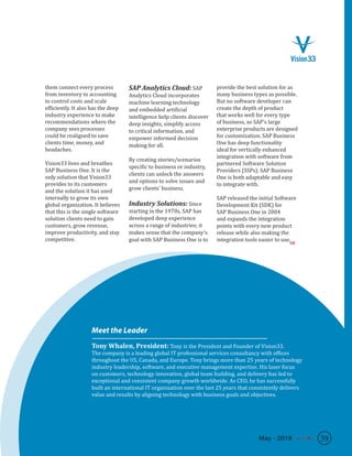 them connect every process
from inventory to accounting
to control costs and scale
efficiently. It also has the deep
industry experience to make
recommendations where the
company sees processes
could be realigned to save
clients time, money, and
headaches.
Vision33 lives and breathes
SAP Business One. It is the
only solution that Vision33
provides to its customers
and the solution it has used
internally to grow its own
global organization. It believes
that this is the single software
solution clients need to gain
customers, grow revenue,
improve productivity, and stay
competitive.
SAP Analytics Cloud: SAP
Analytics Cloud incorporates
machine learning technology
and embedded artificial
intelligence help clients discover
deep insights, simplify access
to critical information, and
empower informed decision
making for all.
By creating stories/scenarios
specific to business or industry,
clients can unlock the answers
and options to solve issues and
grow clients’ business.
Industry Solutions: Since
starting in the 1970s, SAP has
developed deep experience
across a range of industries; it
makes sense that the company’s
goal with SAP Business One is to
provide the best solution for as
many business types as possible.
But no software developer can
create the depth of product
that works well for every type
of business, so SAP’s large
enterprise products are designed
for customization. SAP Business
One has deep functionality
ideal for vertically enhanced
integration with software from
partnered Software Solution
Providers (SSPs). SAP Business
One is both adaptable and easy
to integrate with.
SAP released the initial Software
Development Kit (SDK) for
SAP Business One in 2004
and expands the integration
points with every new product
release while also making the
integration tools easier to use.
Meet the Leader
Tony Whalen, President: Tony is the President and Founder of Vision33.
The company is a leading global IT professional services consultancy with offices
throughout the US, Canada, and Europe. Tony brings more than 25 years of technology
industry leadership, software, and executive management expertise. His laser focus
on customers, technology innovation, global team building, and delivery has led to
exceptional and consistent company growth worldwide. As CEO, he has successfully
built an international IT organization over the last 25 years that consistently delivers
value and results by aligning technology with business goals and objectives.
SR
39May - 2019
 