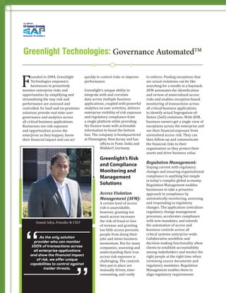 F
ounded in 2004, Greenlight
Technologies empowers
businesses to proactively
monitor enterprise risks and
opportunities by simplifying and
streamlining the way risk and
performance are assessed and
controlled. Its SaaS and on-premises
solutions provide real-time user
governance and analytics across
all critical business applications.
Businesses see risk exposure
and opportunities across the
enterprise as they happen, know
their financial impact and can act
quickly to control risks or improve
performance.
Greenlight’s unique ability to
integrate with and correlate
data across multiple business
applications, coupled with powerful
analytics on user activities, delivers
enterprise visibility of risk exposure
and regulatory compliance from
a single platform while providing
the finance team with actionable
information to boost the bottom
line. The company is headquartered
at Flemington, New Jersey and has
offices in Pune, India and
Walldorf, Germany.
Greenlight’s Risk
and Compliance
Monitoring and
Management
Solutions
Access Violation
Management (AVM):
A certain level of access
risk is unavoidable,
however, granting too
much access increases
the risk of fraud or loss
of revenue and granting
too little access prevents
people from doing their
jobs and slows business
momentum. But for many
companies, assessing and
understanding their true
access risk exposure is
challenging. The controls
they put in place are
manually driven, time-
consuming, and costly
to enforce. Finding exceptions that
are actual violations can be like
searching for a needle in a haystack.
AVM automates the identification
and review of materialized access
risks and enables exception-based
monitoring of transactions across
all critical business applications
to identify actual Segregation-of-
Duties (SoD) violations. With AVM,
business owners get a single view of
exceptions across the enterprise and
see their financial exposure from
unresolved access risk. They can
then follow-up and communicate
the financial risks to their
organization so they protect their
assets and drive business value.
Regulation Management:
Staying current with regulatory
changes and ensuring organizational
compliance is anything but simple
in today’s complex global economy.
Regulation Management enables
businesses to take a proactive
approach to compliance by
automatically monitoring, assessing,
and responding to regulatory
changes. The application centralizes
regulatory change management
processes, accelerates compliance
with new mandates, and extends
the automation of access and
business controls across all
critical systems enterprise-wide.
Collaborative workflow and
decision-making functionality allow
clients to establish accountability
among stakeholders and involve the
right people at the right time when
reviewing source documents and
regulatory mandates. Regulation
Management enables them to
align regulatory requirements
As the only solution
provider who can monitor
100% of transactions across
all enterprise applications
and show the financial impact
of risk, we offer unique
capabilities to control against
insider threats.
”
“
Anand Adya, Founder & CEO
Greenlight Technologies: Governance AutomatedTM
Greenlight Technologies: Governance AutomatedTM
 