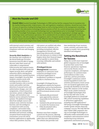 43May - 2019
with internal control activities and
operational execution to accelerate
compliance with new and changing
mandates.
Security Risk Analytics: As
the intensity and complexity of
the threat landscape increases,
businesses must be able to rapidly
discover when their assets are
vulnerable or compromised.
Cybersecurity and response teams
are often inundated with noisy, low
impact security alerts, and spend
exhaustive efforts chasing down
events which have nominal business
impact. Greenlight’s Security Risk
Analytics solution works with
existing security solutions to
correlate business risk to security
events and enables real-time
detection of unusual access and
authorization changes, user role
assignments, critical transaction
executions, system configuration
changes, and anomalous user
behavior across enterprise business
systems. The platform leverages
data from multiple sources and
analyzes asset, network, business
function, and risk intelligence
in conjunction with security,
compliance, and incident data.
Security risks are automatically
identified and reviewed, enabling
exception-based monitoring of
transactions across all critical
business applications to significantly
reduce false positives. Security
risk owners are notified only when
actual security violations occur,
providing streamlined, effective
management of threats and
improving cybersecurity strength.
See risk exposures in context as they
happen, know their financial impact
and act quickly to control them,
ensuring a defensible and resilient
cyber posture.
Privileged Access
Management: Sometimes
employees or contractors need
temporary privileged access
to business applications to
troubleshoot a problem or respond
quickly to a business issue.
Greenlight’s Privileged Access
Management solution for business
applications such as SuccessFactors,
PeopleSoft, Workday, Ariba, Coupa,
and iProcurement assures access
that is:
•	 Automatically provisioned
upon approval by someone
responsible for the business
function
•	 Limited to the period necessary
to resolve the business issue
•	 Fully documented with a
complete audit trail
Business users have complete
control over the process, allowing
IT resources to focus on technology
rather than user administration.
The solution also provides real-
time monitoring of user sessions,
events, activities, and master data
changes so insider risk is proactively
identified and mitigated.
Setting the Benchmark
for Success
Today, the world’s most respected
global companies rely on Greenlight
to protect their assets from
financial, operational, regulatory
and security threats, ensure
corporate compliance, and improve
performance. Its customers have
saved millions in labor costs,
audit fees, and loss prevention.
Greenlight’s continuous control
monitoring platform tracks user
activities and business events across
over one hundred applications and
provides the flexibility to work with
many GRC solutions on the market.
What can be a better testimony
of Greenlight Technologies than
the fact that SAP relies on the
Greenlight platform to extend SAP
GRC control monitoring capabilities
to all business applications,
including non-SAP applications?
SAP being a Greenlight Technologies
reseller speaks volumes about the
company’s success. Not only SAP, but
other Global 1000 companies also
rely on Greenlight Technologies to
efficiently enable sustainable access
compliance and transaction-control
monitoring across enterprise
applications and business processes.
Meet the Founder and CEO
Anand Adya founded Greenlight Technologies in 2004 and has led the company from its inception into
the market leading provider of governance, risk, and regulatory compliance solutions. Anand has more than
15 years of experience leading technology teams as well as having worked in the management consulting
field and for the information technology advisory practice at PwC. As a serial entrepreneur, Anand has been
a founding member of two successful technology start-up organizations prior to Greenlight Technologies.
As CEO of Greenlight Technologies, Anand is responsible for driving the organization’s strategic agenda,
technology vision, and business operations. He is considered to be an industry thought-leader on the topic
of governance, risk and compliance management, and is a frequent speaker at major conferences on this
domain. Anand received his MBA from The Wharton School of Business at the University of Pennsylvania
and his undergraduate degree from Indian Institute of Management.
SR
 
