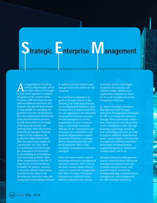 Strategic Enterprise Management
A
n organization is built by
various departments which
are their pillars of strength
as they work together to achieve
the goals set the owners of the
business. Different departments
perform different functions. For
example, the payroll department
is responsible for managing the
payment structure of employees,
the sales department handles the
sales and distribution process,
the HR department is in charge
of hiring professionals and
defining their roles, the finance
department manages financial
matters of the company, the
production department looks
after the inputs and outputs of
a production, etc. Also, there
is a marketing team that keeps
the company in the forefront
by formulating its promotional
and marketing activities. Most
of the organizations have the IT
department as their backbone
to handle the system, network,
or security-related organization.
Last but no less, there is the
development team that takes the
taxing task of developing software
or website and the content team
that generates the content for the
company.
It is said that a company is as
good as its team. Based on the
industry, few of the departments
can be eliminated. However, most
of these diverse departments that
run an organization are extremely
important for business success.
Overall management of every
department, so that it works in
sync, is extremely crucial but
difficult. As the organization size
increases, the complexities also
increase. Organizations require
systematic software to manage
diverse departmental data and
work processes. This is why
enterprise management solutions
emerged.
There are many market experts
providing enterprise management
solutions, however, SAP is one of
the most trusted names when it
comes to enterprise management.
SAP offers Strategic Enterprise
Management solutions across
different industries for various
processes. Earlier, only bigger
companies focused on such
software, today, almost every
organization depends on them
for its work management needs
irrespective of its size.
So, what is Strategic Enterprise
Management? SAP Strategic
Enterprise Management developed
by SAP is an integrated system to
manage diverse processes within a
firm. It focuses on recording every
move a department takes through
planning, organizing, executing,
and controlling processes. In order
to support different departmental
goals, varied category of enterprise
management solutions have been
formulated including Human
Capital Management, Fixed Asset
Configuration, and so on.
Strategic Enterprise Management
aims to extend primary enterprise
management systems based on
in-depth work processes such
as performance monitoring,
strategy planning, communications
management, risk management,
etc. SAP Strategic Enterprise
44 May - 2019
 