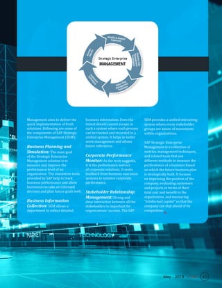 45May - 2019
Management aims to deliver the
quick implementation of fresh
solutions. Following are some of
the components of SAP Strategic
Enterprise Management (SEM):
Business Planning and
Simulation: The main goal
of the Strategic Enterprise
Management solution is to
measure and improve the
performance level of an
organization. The simulation tools
provided by SAP help to track
business performance and allow
businesses to take an informed
decision and plan future goals well.
Business Information
Collection: SEM allows a
department to collect detailed
business information. Even the
tiniest details cannot escape in
such a system where each process
can be tracked and recorded in a
unified system. It helps in better
work management and allows
future references.
Corporate Performance
Monitor: As the term suggests,
it is the performance metrics
of corporate solutions. It seeks
feedback from business execution
systems to monitor corporate
performance.
Stakeholder Relationship
Management: Strong and
clear interaction between all the
stakeholders is important for
organizations’ success. The SAP
SEM provides a unified interacting
system where every stakeholder
groups are aware of movements
within organizations.
SAP Strategic Enterprise
Management is a collection of
metrics, management techniques,
and related tools that use
different methods to measure the
performance of a business based
on which the future business plan
is strategically built. It focuses
on improving the position of the
company, evaluating customers
and projects in terms of their
total cost and benefit to the
organization, and measuring
“intellectual capital” so that the
company can stay ahead of its
competition.
SR
45May - 2019
 