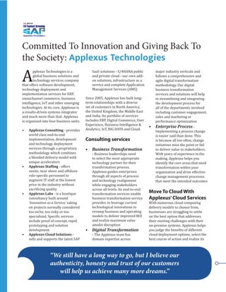 Committed To Innovation and Giving Back To
the Society: Applexus Technologies
A
pplexus Technologies is a
global business solutions and
technology services company
that offers software development,
technology deployment and
implementation services for ERP,
omnichannel commerce, business
intelligence, IoT and other emerging
technologies. At its core, Applexus is
a results-driven systems integrator
and much more than that. Applexus
is organized into four business units:
•	 Applexus Consulting - provides
world class end-to-end
implementation, development
and technology deployment
services through a proprietary
methodology which combines
a blended delivery model with
unique accelerators
•	 Applexus Staffing - offers
onsite, near shore and offshore
role-specific personnel to
augment IT staff at the lowest
price in the industry without
sacrificing quality
•	 Applexus Labs - is a boutique
consultancy built around
‘Innovation as a Service,’ taking
on projects normally considered
too niche, too risky or too
specialized. Specific services
include proof of concept, rapid
prototyping and solution
development
•	 Applexus Cloud Solutions -
sells and supports the latest SAP
SaaS solutions - S/4HANA public
and private cloud - our own add-
on solutions, infrastructure as a
service and complete Application
Management Services (AMS)
Since 2005, Applexus has built long-
term relationships with a diverse
set of customers in North America,
the United Kingdom, the Middle East
and India. Its portfolio of services
includes ERP, Digital Commerce, User
Experience, Business Intelligence &
Analytics, IoT, BIG DATA and Cloud.
Consulting services
•	 Business Transformation
- Business leaderships need
to select the most appropriate
technology partner for their
transformation process.
Applexus guides enterprises
through all aspects of process
and technology realignment
while engaging stakeholders
across all levels. Its end-to-end
transformation services enable
business transformation service
provider, to leverage current
technological innovations to
revamp business and operating
models to deliver improved ROI
and realize maximum value
amidst disruption
•	 Digital Transformation
- The Applexus team has
domain expertise across
major industry verticals and
follows a comprehensive and
agile digital transformation
methodology. Our digital
business transformation
services and solutions will help
in streamlining and integrating
the development process for
all of the departments involved
including customer engagement,
sales and marketing or
performance optimization
•	 Enterprise Process -
Implementing a process change
is easier said than done. This
is because all too often, change
initiatives miss the point or fail
to deliver value to stakeholders.
With years of experience in the
making, Applexus helps you
identify the core areas that need
transformation within your
organization and drive effective
change management processes
that meet the intended outcomes
Move To Cloud With
Applexus’Cloud Services
With numerous cloud computing
delivery models to choose from,
businesses are struggling to settle
on the best option that addresses
their existing challenges with their
on-premise systems. Applexus helps
you judge the benefits of different
cloud deployment options, select the
best course of action and realize its
“We still have a long way to go, but I believe our
authenticity, honesty and trust of our customers
will help us achieve many more dreams.”
 