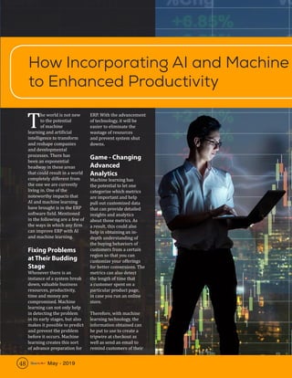 48 May - 2019
T
he world is not new
to the potential
of machine
learning and artificial
intelligence to transform
and reshape companies
and developmental
processes. There has
been an exponential
headway in these areas
that could result in a world
completely different from
the one we are currently
living in. One of the
noteworthy impacts that
AI and machine learning
have brought is in the ERP
software field. Mentioned
in the following are a few of
the ways in which any firm
can improve ERP with AI
and machine learning.
Fixing Problems
at Their Budding
Stage
Whenever there is an
instance of a system break
down, valuable business
resources, productivity,
time and money are
compromised. Machine
learning can not only help
in detecting the problem
in its early stages, but also
makes it possible to predict
and prevent the problem
before it occurs. Machine
learning creates this sort
of advance preparation for
ERP. With the advancement
of technology, it will be
easier to eliminate the
wastage of resources
and prevent system shut
downs.
Game - Changing
Advanced
Analytics
Machine learning has
the potential to let one
categorize which metrics
are important and help
pull out customized data
that can provide detailed
insights and analytics
about those metrics. As
a result, this could also
help in obtaining an in-
depth understanding of
the buying behaviors of
customers from a certain
region so that you can
customize your offerings
for better conversions. The
metrics can also detect
the length of time that
a customer spent on a
particular product page,
in case you run an online
store.
Therefore, with machine
learning technology, the
information obtained can
be put to use to create a
tripwire at checkout as
well as send an email to
remind customers of their
How Incorporating AI and Machine
to Enhanced Productivity
48 May - 2019
 
