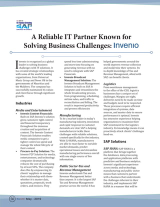 A Reliable IT Partner Known for
Solving Business Challenges: Invenio
I
nvenio is recognized as a global
leader in solving business
challenges with IT solutions. It
has created strategic relationships
with some of the world’s leading
organizations, from Universal
Music Group and News UK to the
governments of Mauritius and
the Maldives. The company has
successfully maintained its values
and client focus through significant
growth.
Industries
Media and Entertainment
•	 Invenio Content Financials:
Built on SAP, Invenio’s solution
gives customers tight control
and financial transparency
throughout the immense
creation and acquisition of
content. The Invenio Content
Financials Solution enables
media companies to get a
tighter control on spend and
manage the whole lifecycle of
their content
•	 Procure-to-Pay Solution: The
Invenio P2P Solution for media,
entertainment, and technology
companies dramatically
reduces the cost of purchasing
by at least 50%. The company
does this by empowering its
clients’ suppliers to manage
their relationship with them-
whether it is master data,
quotations, proposals, work
orders, and invoices. They
spend less time administrating
and more time focusing on
generating revenue with no
need to integrate with SAP
Financials
•	 Invenio Broadcast
Management Solution: The
Invenio Broadcast Management
Solution is built on SAP. It
integrates and streamlines the
whole broadcasting process,
from programming, scheduling,
airtime sales, and traffic to
reconciliation and billing. The
result is improved productivity
and proven efficiencies
Manufacturing	
To be a market leader in today’s
manufacturing industry, innovation
and rapid response to customer
demands are vital. SAP is helping
manufacturers tackle these
challenges with reliable solutions,
created specifically for the industry.
With S/4HANA, manufacturers
are able to react faster to variable
market demands, predict
operational issues and streamline
manufacturing performance overall
with one single source of live
information.
Public Sector-Tax and
Revenue Management
Invenio understands Tax and
Revenue Management better
than anyone. It is the largest SAP
Tax and Revenue Management
practice across the world. It has
helped governments around the
world improve revenue collection
and modernize their systems. Its
in-depth knowledge of Tax and
Revenue Management, allied with
SAP, can benefit clients.
Logistics
From warehouse management
to the office of the CEO, logistics
businesses face a unique set of
challenges. Margins are tight,
deliveries need to be made on time
and budgets need to be respected.
These processes require efficient
integration of systems, data
sources, and master data to ensure
performance is optimal. Invenio
has extensive experience helping
organizations to maximize their
SAP investment for the logistics
industry. Its knowledge means it can
proactively attack clients’ challenges
head-on.
SAP Solutions
SAP HANA: SAP HANA is a
platform that brings together
the databases, data processing,
and application platforms with
predictive and business analytics.
Invenio’s significant experience
across media and technology,
manufacturing and public sector
means that customers partner
with a business that understands
the challenges inherent in their
industry, and implements SAP
HANA in a manner that will be
50 May - 2019
 