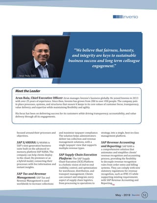 focused around their processes and
objectives.
SAP S/4HANA: S/4HANA is
SAP’s next-generation business
suite built on the advanced in-
memory platform SAP HANA. The
company can help clients deploy
in the cloud, On-premises or as
a hybrid model, connecting their
processes with live information and
instant insights.
SAP Tax and Revenue
Management: SAP Tax and
Revenue Management is used
worldwide to increase collections
and maximize taxpayer compliance.
The solution helps administrators
deliver tax collection and revenue
management solutions, with a
single taxpayer view that supports
multiple revenue types.
SAP Supply Chain Execution
Platform: The SAP Supply
Chain Execution (SCE) Platform
is a holistic vision of end-to-end
visibility, control, and optimization
for warehouse, distribution, and
transport management. Clients
can connect and integrate every
aspect of supply chain logistics,
from processing to operations to
strategy, into a single, best-in-class
management platform.
SAP Revenue Accounting
and Reporting: SAP RAR is
a comprehensive solution that
automates and simplifies clients’
revenue recognition and accounting
process, providing the flexibility
to decouple revenue recognition
rules from order entry and billing
systems. They can comply with new
statutory regulations for revenue
recognition, such as IFRS 15 while
supporting existing requirements
with SAP Revenue Accounting and
Reporting.
Meet the Leader
Arun Bala, Chief Executive Officer: Arun manages Invenio’s business globally. He joined Invenio in 2013
with over 25 years of experience. Since then, Invenio has grown from 200 to over 450 people. The company puts
in place processes, systems, and structures that ensure it keeps to its core values of customer focus, transparency,
value delivery, and expertise while maintaining flexibility and agility.
His focus has been on delivering success for its customers while driving transparency, accountability, and value
delivery through all its engagements.
“We believe that fairness, honesty,
and integrity are keys to sustainable
business success and long term colleague
engagement.”
Arun Bala, CEO
51May - 2019
SR
 