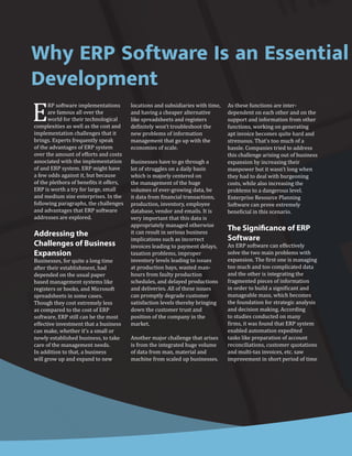 Why ERP Software Is an Essential
Development
E
RP software implementations
are famous all over the
world for their technological
complexities as well as the cost and
implementation challenges that it
brings. Experts frequently speak
of the advantages of ERP system
over the amount of efforts and costs
associated with the implementation
of and ERP system. ERP might have
a few odds against it, but because
of the plethora of benefits it offers,
ERP is worth a try for large, small
and medium size enterprises. In the
following paragraphs, the challenges
and advantages that ERP software
addresses are explored.
Addressing the
Challenges of Business
Expansion
Businesses, for quite a long time
after their establishment, had
depended on the usual paper
based management systems like
registers or books, and Microsoft
spreadsheets in some cases.
Though they cost extremely less
as compared to the cost of ERP
software, ERP still can be the most
effective investment that a business
can make, whether it’s a small or
newly established business, to take
care of the management needs.
In addition to that, a business
will grow up and expand to new
locations and subsidiaries with time,
and having a cheaper alternative
like spreadsheets and registers
definitely won’t troubleshoot the
new problems of information
management that go up with the
economies of scale.
Businesses have to go through a
lot of struggles on a daily basis
which is majorly centered on
the management of the huge
volumes of ever-growing data, be
it data from financial transactions,
production, inventory, employee
database, vendor and emails. It is
very important that this data is
appropriately managed otherwise
it can result in serious business
implications such as incorrect
invoices leading to payment delays,
taxation problems, improper
inventory levels leading to issues
at production bays, wasted man-
hours from faulty production
schedules, and delayed productions
and deliveries. All of these issues
can promptly degrade customer
satisfaction levels thereby bringing
down the customer trust and
position of the company in the
market.
Another major challenge that arises
is from the integrated huge volume
of data from man, material and
machine from scaled up businesses.
As these functions are inter-
dependent on each other and on the
support and information from other
functions, working on generating
apt invoice becomes quite hard and
strenuous. That’s too much of a
hassle. Companies tried to address
this challenge arising out of business
expansion by increasing their
manpower but it wasn’t long when
they had to deal with burgeoning
costs, while also increasing the
problems to a dangerous level.
Enterprise Resource Planning
Software can prove extremely
beneficial in this scenario.
The Significance of ERP
Software
An ERP software can effectively
solve the two main problems with
expansion. The first one is managing
too much and too complicated data
and the other is integrating the
fragmented pieces of information
in order to build a significant and
manageable mass, which becomes
the foundation for strategic analysis
and decision making. According
to studies conducted on many
firms, it was found that ERP system
enabled automation expedited
tasks like preparation of account
reconciliations, customer quotations
and multi-tax invoices, etc. saw
improvement in short period of time
 