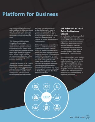 Platform for Business
that minimized the collection of
debts and benefited the operational
cash flows. As a result, firms can
develop a reduced need for high
interest business overdrafts and
loans.
This shows that ERP software
is capable of ensuring the
acceleration of business process
and transparency in the business
transactions, which are the most
critical benefits that an ERP system
can provide. An ERP system can
prove helpful even in catching
errors on time and alerting before
it causes severe damage to the
business continuity.
Though ERP system can be a costly
affair to the company sometimes,
but with the recent advancements
and developments, ERP systems
have now evolved to offer more
configuration options, robust
technology for effective support
and open source components
so that the license fee could be
reduced for clients. With these
factors, vendors are now able to
reduce a significant amount of the
base cost of ERP software. The
cost can be further minimized with
customization.
Different businesses have different
needs. As vendors can now offer
customizations in the software,
firms can ask for features that can
match their exact business process.
However, this doesn’t always ensure
that it’s the best practice for cost
reduction. Sometimes, customizing
too much can magnify the ERP
cost to large extent and can also
increase the implementation time,
causing delay and frustrations.
Instead of that, firms can just invest
in training their employees to adapt
to the business process that their
ERP software offers.
ERP Software: A Crucial
Driver for Business
Growth
As modern day businesses conduct
lots of transactions as a daily
routine, ERP software holds utmost
importance in any business. Firms
can’t stay in the market without
effective enterprise software.
Businesses that don’t depend on
ERP often tend to invest more in
multiple software applications
dedicated for a single function.
Now customers have never-ending
demands regarding the pricing of
products, customer service levels,
delivery times and brand value
of the company. In a scenario like
this, ERP systems are the only
integrated business solutions that
can take care of this and provide
the necessary competitive edge to
expanding businesses.SR
53May - 2019
 