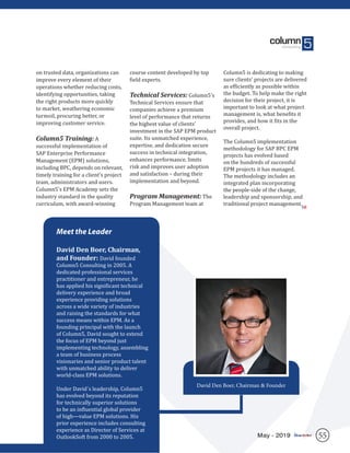 55May - 2019
on trusted data, organizations can
improve every element of their
operations whether reducing costs,
identifying opportunities, taking
the right products more quickly
to market, weathering economic
turmoil, procuring better, or
improving customer service.
Column5 Training: A
successful implementation of
SAP Enterprise Performance
Management (EPM) solutions,
including BPC, depends on relevant,
timely training for a client’s project
team, administrators and users.
Column5’s EPM Academy sets the
industry standard in the quality
curriculum, with award-winning
course content developed by top
field experts.
Technical Services: Column5’s
Technical Services ensure that
companies achieve a premium
level of performance that returns
the highest value of clients’
investment in the SAP EPM product
suite. Its unmatched experience,
expertise, and dedication secure
success in technical integration,
enhances performance, limits
risk and improves user adoption
and satisfaction – during their
implementation and beyond.
Program Management: The
Program Management team at
Column5 is dedicating to making
sure clients’ projects are delivered
as efficiently as possible within
the budget. To help make the right
decision for their project, it is
important to look at what project
management is, what benefits it
provides, and how it fits in the
overall project.
The Column5 implementation
methodology for SAP BPC EPM
projects has evolved based
on the hundreds of successful
EPM projects it has managed.
The methodology includes an
integrated plan incorporating
the people-side of the change,
leadership and sponsorship, and
traditional project management.
Meet the Leader
David Den Boer, Chairman,
and Founder: David founded
Column5 Consulting in 2005. A
dedicated professional services
practitioner and entrepreneur, he
has applied his significant technical
delivery experience and broad
experience providing solutions
across a wide variety of industries
and raising the standards for what
success means within EPM. As a
founding principal with the launch
of Column5, David sought to extend
the focus of EPM beyond just
implementing technology, assembling
a team of business process
visionaries and senior product talent
with unmatched ability to deliver
world-class EPM solutions.
Under David´s leadership, Column5
has evolved beyond its reputation
for technically superior solutions
to be an influential global provider
of high—value EPM solutions. His
prior experience includes consulting
experience as Director of Services at
OutlookSoft from 2000 to 2005.
David Den Boer, Chairman & Founder
SR
 