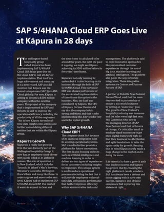 SAP S/4HANA Cloud ERP Goes Live
at Kāpura in 28 days
T
he Wellington-based
hospitality group
called Kāpura has been
implementing SAP S/4HANA
Cloud ERP. It has gone live on
the Cloud ERP in just 28 days of
implementation. That itself is a
huge achievement and many say
it is a new record. SAP also did
mention that Kāpura was the
fastest to implement SAP S/4HANA
Cloud globally. For now, Kāpura is
aiming to become a $500 million
company within the next five
years. This project of the company
that is implemented by SAP and
Deloitte is said to improve the
operational efficiency including the
productivity of all the employees.
This is how Kāpura turned real-
time data insights into actions and
further consolidating different
entities that are within the Kāpura
group.
Kāpura’s Growth
Kāpura is a really fast-growing
firm that was formerly part of the
Wellington Hospitality Group. It
now has an employee count of over
800 people listed in 35 different
venues. The area of operation is
in New Zealand, which includes
Taranaki St Wharf’s Mac’s Brewbar,
Miramar’s Gasworks, Wellington
Brew’d bars and many like these. In
order to grow and move to the next
level, Kāpura had to implement SAP
S/4HANA Cloud ERP. The market
it wants to expand is clear and
the time frame is calculated to be
around five years. But with the pace
it is going, we might see Kāpura
achieving its $500 million before its
five years’ time frame.
Kāpura is not only running its
system but it is also focusing on its
business through the help of SAP
S/4HANA Cloud. This particular
ERP was chosen just because of
the accelerated implementation
of time-frame disruption in the
business. Also, the SaaS was
considered by Kāpura. The CFO
of Kāpura, Cormac Denton did
say that the company holds
strong ambitions and that is why
implementing this ERP will be very
useful for its fast growth.
Why SAP S/4HANA
Cloud ERP?
The company chose SAP because
of its seamless integration with
its existing operational systems.
SAP is said to further provide a
platform for future innovations.
The firm is also focusing on techs
such as artificial intelligence and
machine learning in order to
deliver various types of experiences
for its customers including insights
to employees. This unique system
is said to reduce operational
processes including the fact that it
will provide employees with real-
time data on business performance
that further improves efficiency
within administrative tasks and
management. The platform is said
to more innovative approaches
like personalized customer
experiences through the use of
big data, machine learning and
artificial intelligence. The platform
also paves the way for future
integration. Those integrative
systems are Concur and Success
Factors of SAP.
A partner at Deloitte New Zealand,
Darren Wood, said that the team
they worked in partnership to
ensure a successful outcome
by setting an “audacious” goal.
The growth of New Zealand’s
hospitality industry was immense
and the sales went high last year.
Phil Cameroon who now is
the managing director of SAP
New Zealand said that in this era
of change, it’s critical for small to
medium-sized businesses to get
their digital framework right so
that their business has the flexible
and agile foundations to seize the
opportunity for growth. Keeping
that in mind Kāpura surely made a
huge change in the market and is
doing the same.
It is essential to have a growth path
that leads to success and Kāpura
has proven that by choosing the
right platform it can do wonders.
SAP has always been a saviour and
those tagging with it have seen
success. Kāpura is one of those
companies that is proving this
statement right.
SR
56 May - 2019
 