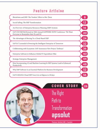 26
8
24
12
32
16
36
20
40
44
48
52
56
Blockchain and ERP: The Vendors’ Effort to Mix Them
Social Selling: The ERP Transformation
An Overview of Enterprise Resources Planning (ERP) Systems
SAP CEO Bill McDermott at 30th Annual SAPPHIRE NOW Conference: ‘We Want
Everyone to Remember their Xs and Os’
The Advantages of Moving To a Cloud-Based ERP
SAP IoT Leonardo Is Powering the Intelligent Enterprise of Tomorrow
Collaborating with Ecosystem: SAP Announces New Project ‘Embrace’
SAP S/4HANA Cloud ERP Goes Live at Kāpura in 28 days
Strategic Enterprise Management
How Incorporating AI and Machine Learning In ERP Systems Lead to Enhanced
Productivity
Why ERP Software Is an Essential Platform for Business Development
Enterprise Software to Influence Global IT Expenditure Hike
TheRight
Pathto
Transformation
apsolut
C O V E R S T O R Y
Thomas Herbst| MD | Founder
F e a t u r e A r t i c l e sF e a t u r e A r t i c l e s
 