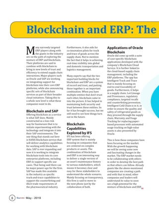 M
any narrowly targeted
ERP players along with
the giants in the industry
are on the path of exploring the
mixture of ERP and blockchain.
Their platforms are said to
combine with blockchain to
bring in new levels of trust and
efficiency to extend supply chain
interactions. Major players such
as Oracle and SAP are working
on integrating support for
blockchain into their core ERP
platforms, while also announcing
specific sets of blockchain
services as part of their broader
cloud initiatives. Taking this to
a whole new level is what these
companies want to do.
Blockchain and SAP
Offering blockchain as a service
is what SAP does. Mainly
constructed as a low-risk
way for businesses that is to
initiate experimenting with the
technology and integrate it into
their SAP environments. The
one thing that stands out here
is HANA blockchain service that
will deliver analytics capabilities
for working with blockchain
data. SAP is ever expanding and
now it is working to integrate
blockchain tools into its core
enterprise platforms, including
ERP, to support specific use
cases. That being said there can
be major power-ups for the firm.
SAP has made this available
in the industry as specific
track-and-trace capabilities to
support the counterfeiting and
illicit trade requirements of
the pharmaceutical industry.
Furthermore, it also aids for
co-innovation pilots for track
and trace of goods across the
supply chain. Not to mention
the fact that it helps in achieving
real-time visibility into global
and domestic transportation and
logistics management.
Many experts say that the two
important building blocks for
blockchain and ERP are a system
of record and trust, and putting
those together is an important
combination. When you have
multiple entities that don’t trust
each other, blockchain came in
into the picture. It has helped in
maintaining both security and
trust between these entities. So
far it has brought success, but we
still need to see how things turn
out in the future.
Blockchain
Capabilities
Explored by IFS
IFS has been offering
ERP system that is mainly
focusing on companies that
are centered on complex
products or assets. The
combination of blockchain
and ERP is an interesting way
to deliver a single version of
an asset’s maintenance history
to various stakeholders, which
means it becomes clear and
easy for these stakeholders to
understand the whole scenario.
Mainly focusing on transparency,
this firm is said to move to
the next phone just by the
collaboration of both.
Applications of Oracle
Blockchain
Oracle did come up with a suite
of case-specific blockchain
applications developed with the
company’s Blockchain Cloud
Service. It is further linked to
the cloud-based supply chain
management, including the
ERP platforms. The app has
Intelligent Track and Trace
that is mainly focusing on
end-to-end traceability of
goods. Furthermore, it helps
in a supply chain; Lot Lineage
and Provenance, regulatory
compliance, targeted recalls
and counterfeiting prevention.
Intelligent Cold Chain is in it, in
order to ensure the quality and
safety of refrigerated goods as
they proceed through the supply
chain. Warranty and Usage
Tracking for replacing paper-
based processes with automated
usage tracking on high-value
assets is also presented by
Oracle.
This is how these companies have
been focusing on the market.
With the growth happening
we will be seeing some new
and fascinating changes in the
market. The ERP market needs
to be collaborating with others
in order to develop the best path
so that others can follow. Already
giants like the above-mentioned
companies are creating a path
and with that in mind, other
companies and leaders will
understand its value to soon
see a high potential for the
mixture of blockchain and ERP.
Blockchain and ERP: The
SR
8 May - 2019
 