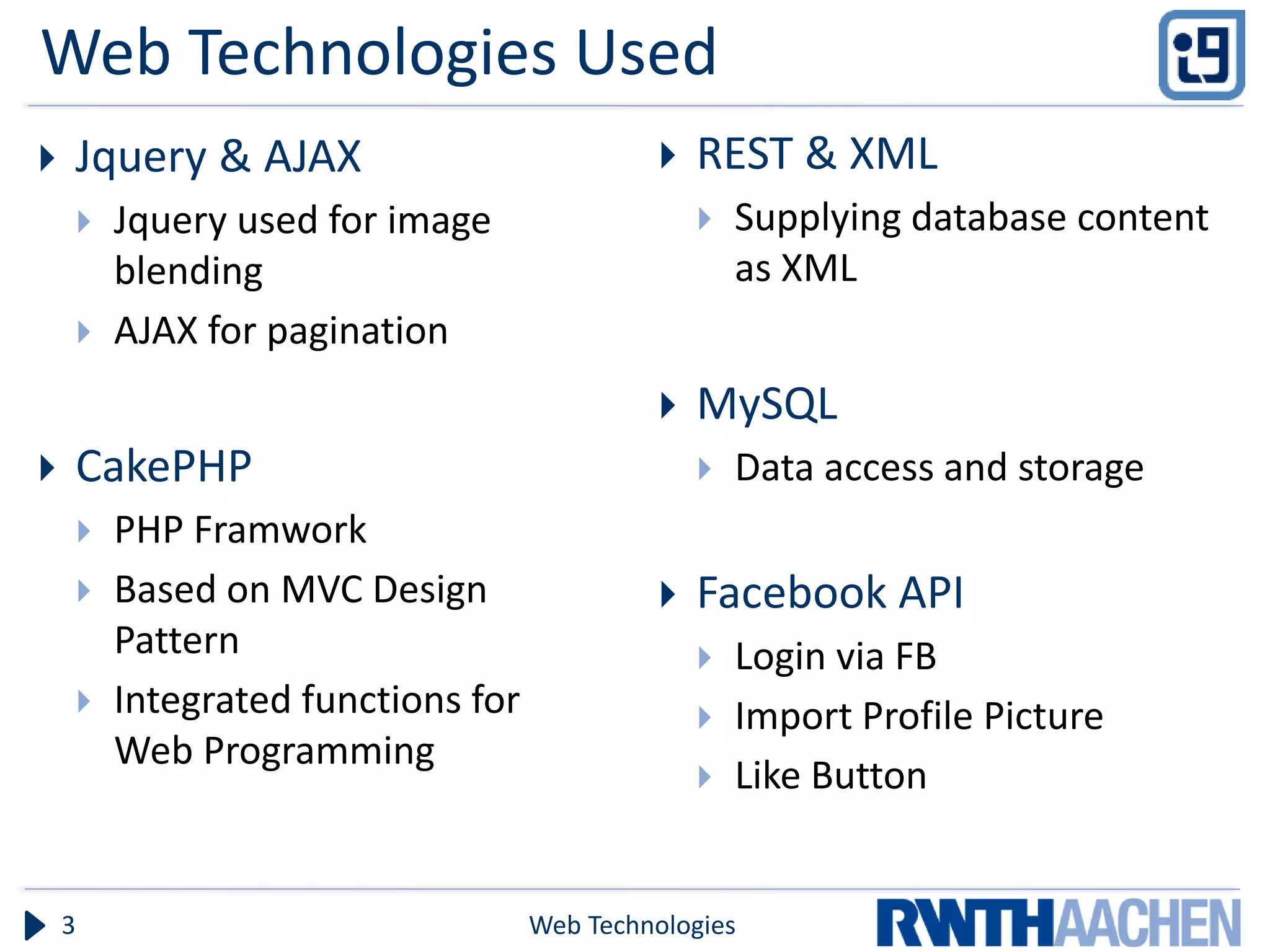 Web Technologies Used
   Jquery & AJAX                                   REST & XML
           Jquery used for image                       Supplying database content
            blending                                     as XML
           AJAX for pagination
                                                    MySQL
   CakePHP                                             Data access and storage
           PHP Framwork
           Based on MVC Design                     Facebook API
            Pattern                                     Login via FB
           Integrated functions for                    Import Profile Picture
            Web Programming
                                                        Like Button


    3                                  Web Technologies
 