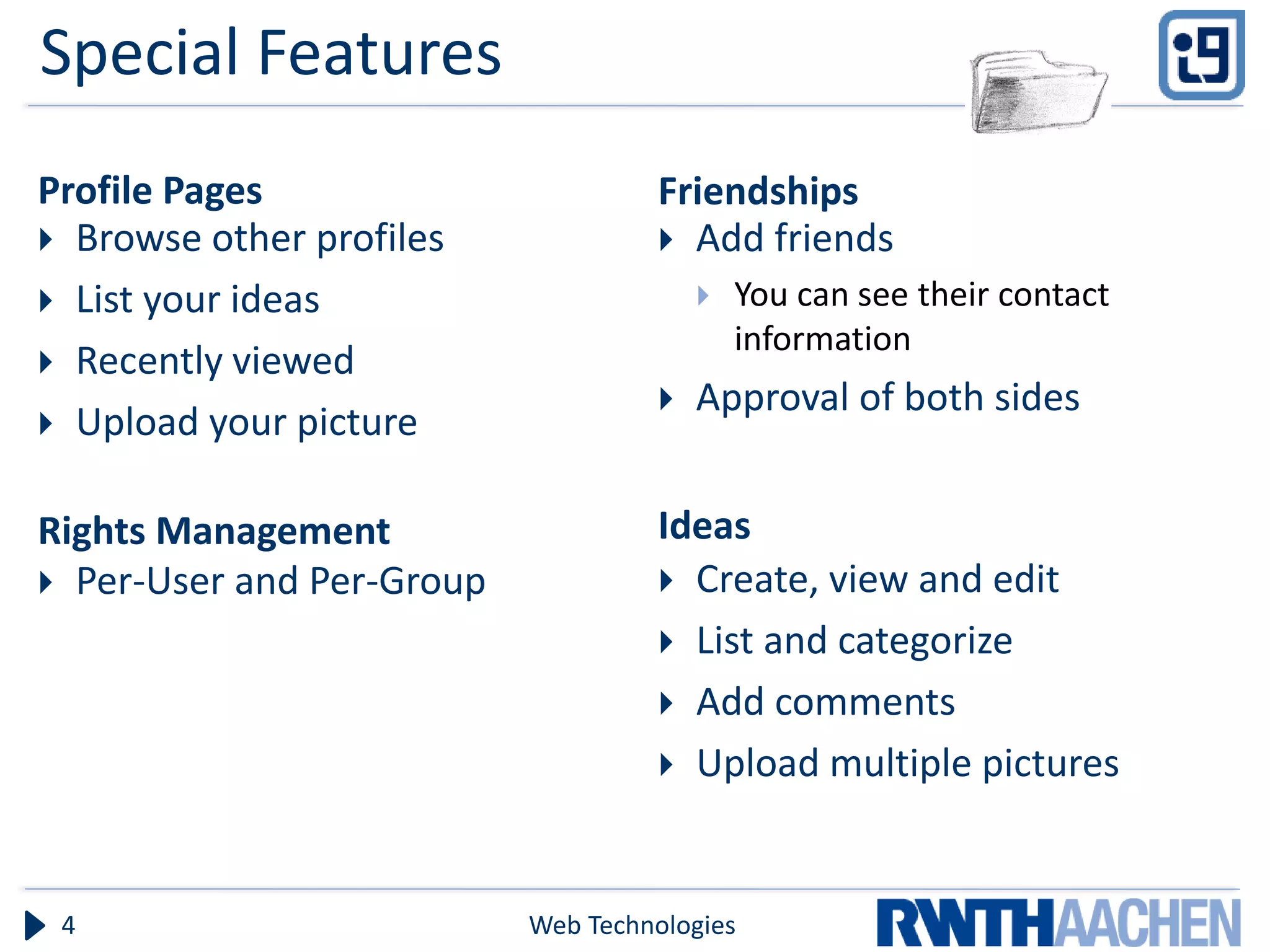 Special Features
Profile Pages                       Friendships
 Browse other profiles              Add friends
 List your ideas                          You can see their contact
                                            information
 Recently viewed
                                       Approval of both sides
 Upload your picture


Rights Management                   Ideas
 Per-User and Per-Group             Create, view and edit
                                     List and categorize
                                     Add comments
                                     Upload multiple pictures



 4                         Web Technologies
 