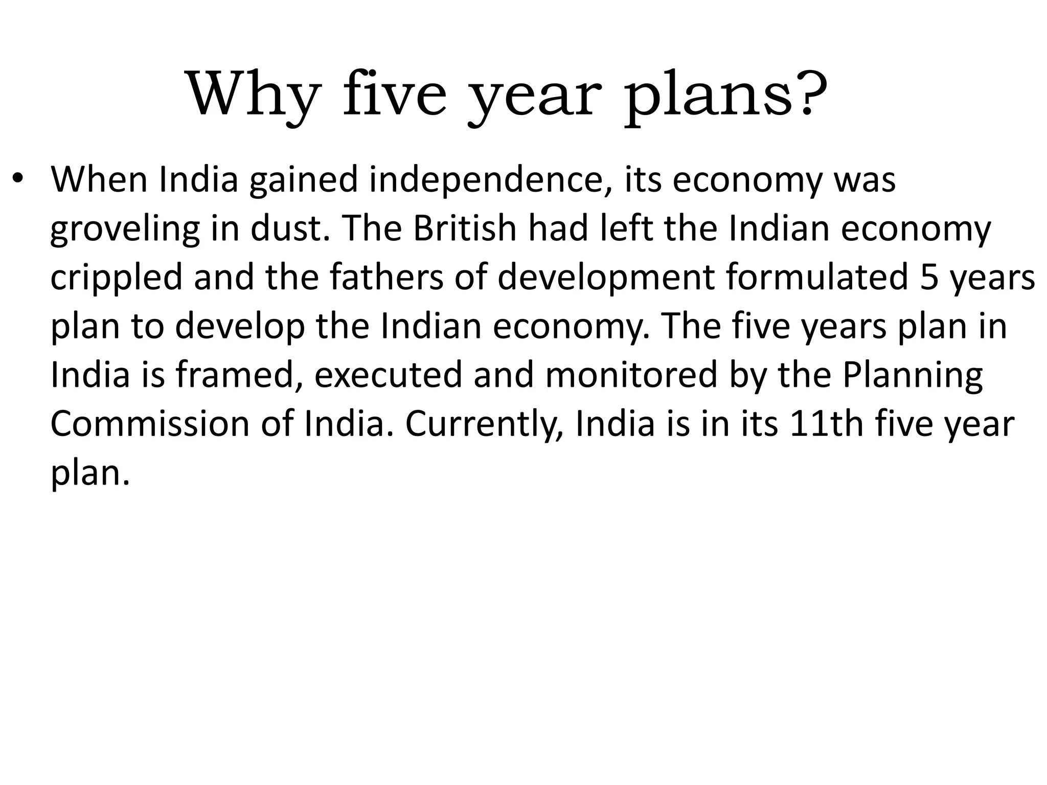 Functions of the Planning Commission India: To make an assessment of the resources of the country and to see which resources are deficient. To formulate plans for the most effective and balanced utilization of country's resources. To indicate the factors which are hampering economic development. To determine the machinery, that would be necessary for the successful implementation of each stage of plan. Periodical assessment of the progress of the plan. It sets sectoral targets and provides the catalyst to the economy to grow in the right direction. 