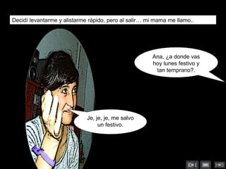 Decidí levantarme y alistarme rápido, pero al salir… mi mama me llamo.. Je, je, je, me salvo un festivo. Ana, ¿a donde vas hoy lunes festivo y tan temprano?. 