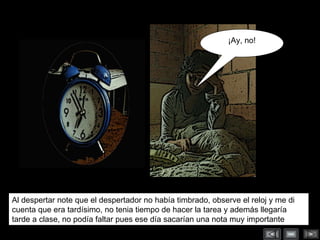 Al despertar note que el despertador no había timbrado, observe el reloj y me di cuenta que era tardísimo, no tenia tiempo de hacer la tarea y además llegaría tarde a clase, no podía faltar pues ese día sacarían una nota muy importante … ¡Ay, no! 