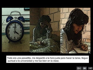 Todo era una pesadilla, me desperté a la hora justa para hacer la tarea, llegue puntual a la universidad y me fue bien en la clase.  