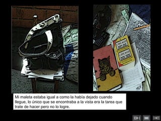 Mi maleta estaba igual a como la había dejado cuando llegue, lo único que se encontraba a la vista era la tarea que trate de hacer pero no lo logre. 