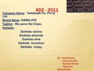 ADZ - 2011 Company Name:  Tastebuds Co. Pvt (I) Ltd. Brand Name: DARKLATE Tagline:  We serve the Class. Variants: Darklate raisins Darklate almonds  Darklate wine Darklate  knockout Darklate  crispy By- Vishal Mutha       Vikas Kamathe        Kavisha Nerkar        Tejashree Mahashabde 