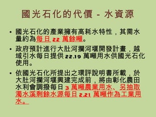 國光石化的代價－水資源 國光石化的產業擁有高耗水特性，其需水量約為 每日 22 萬餘噸 。 政府預計進行大肚河攔河堰開發計畫，越域引水每日提供 22.19 萬噸用水供國光石化使用。 依國光石化所提出之環評說明書所載，於大肚河攔河堰興建完成前，將由彰化農田水利會調撥每日 3 萬噸農業用水 、 另抽取濁水溪剩餘水源每日 2.21 萬噸作為工業用水。 