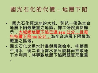 國光石化的代價－地層下陷 國光石化預定地的大城、芳苑一帶為全台地層下陷最嚴重之地區。據工研院資料顯示， 大城鄉地層下陷已達 210 公分，且每年持續下陷 10 公分， 為全台地層下限最為嚴重之區域。 國光石化之用水計畫與農業搶水、排擠民生用水，後二者所需水源只能轉而抽取地下水利用，將導致地層下陷問題更形嚴重。 