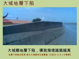 大城地層下陷 地層下陷無法恢復 彰化大城雲林比較嚴重 【 大紀元 10 月 2 日報導】 大城鄉地層下陷，導致海堤越築越高 