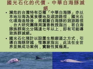 國光石化的代價－中華白海豚滅絕 瀕危的台灣特有亞種「中華白海豚」亦以本地沿海為覓食棲地及迴游路徑，國光石化填海造陸後，將截斷白海豚的洄游路徑，台大研究團隊周蓮香教授指出，若白海豚族群南北分隔達七年以上，即有可能導致族群滅絕。 國光石化預計以設置生態廊道之方式，引導白海豚穿越，惟專家指出，此法在全世界並無成功案例，實驗性質極高。 