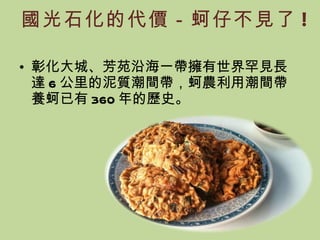 國光石化的代價－蚵仔不見了 ! 彰化大城、芳苑沿海一帶擁有世界罕見長達 6 公里的泥質潮間帶，蚵農利用潮間帶養蚵已有 360 年的歷史。 