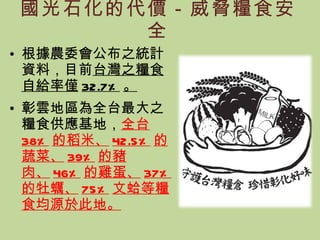 國光石化的代價－威脅糧食安全 根據農委會公布之統計資料，目前 台灣之糧食自給率僅 32.7% 。 彰雲地區為全台最大之糧食供應基地， 全台 38% 的稻米、 42.5% 的蔬菜、 39% 的豬肉、 46% 的雞蛋、 37% 的牡蠣、 75% 文蛤等糧食均源於此地。 