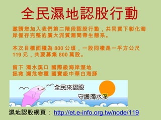濕地認股網頁： http://et.e-info.org.tw/node/119 邀請您加入我們第二階段認股行動，共同買下彰化海岸僅存完整的廣大泥質潮間帶生態系。 本次目標面積為 800 公頃，一股同樣是一平方公尺 119 元，共要募集 800 萬股。 留下 濁水溪口 國際級海岸溼地 拯救 瀕危物種 國寶級中華白海豚    全民濕地認股 行動 